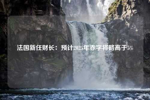 法国新任财长：预计2025年赤字将略高于5%