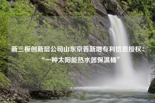 新三板创新层公司山东京普新增专利信息授权：“一种太阳能热水器保温桶”