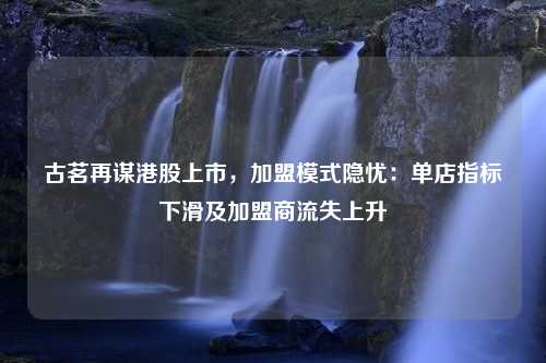 古茗再谋港股上市，加盟模式隐忧：单店指标下滑及加盟商流失上升