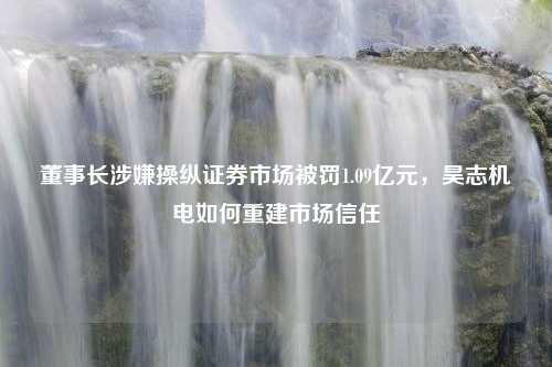 董事长涉嫌操纵证券市场被罚1.09亿元，昊志机电如何重建市场信任