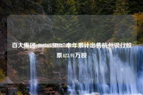 百大集团(600865.SH)：本年累计出售杭州银行股票423.91万股