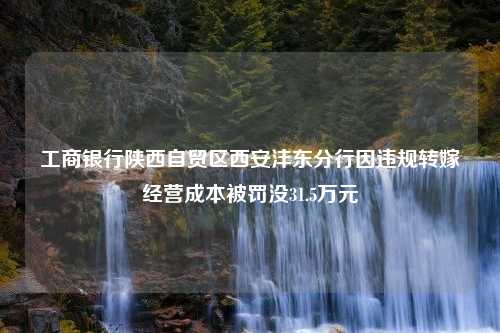 工商银行陕西自贸区西安沣东分行因违规转嫁经营成本被罚没31.5万元