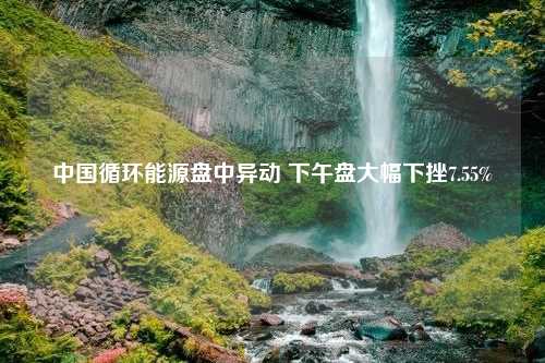 中国循环能源盘中异动 下午盘大幅下挫7.55%