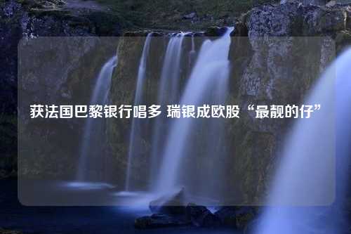 获法国巴黎银行唱多 瑞银成欧股“最靓的仔”