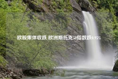 欧股集体收跌 欧洲斯托克50指数跌0.95%