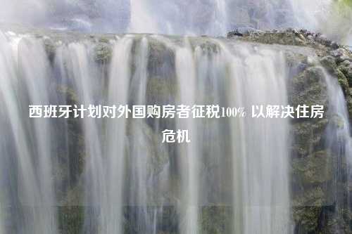 西班牙计划对外国购房者征税100% 以解决住房危机